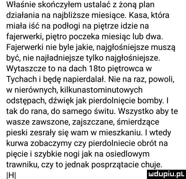 właśnie skończyłem ustalać z żoną plan działania na najbliższe miesiące. kasa która miała iść na podłogi na piętrze idzie na fajerwerki piętro poczeka miesiąc lub dwa. fajerwerki nie bylejakie najgłośniejsze muszą być nie najładniejsze tylko najgłośniejsza wytaszcze to na dach   to piętrowca w tychach i będę napierdalał. nie na raz powoli w nierównych kilkunastominutowych odstępach dźwiękjak pierdolniecie bomby. i tak do rana do samego świtu. wszystko aby te wasze zawszone zajszczane śmierdzące pieski zesrały się wam w mieszkaniu. i wtedy kurwa zobaczymy czy pierdolniecie obrót na pięcie i szybkie nogi jak na osiedlowym trawniku. czy to jednak posprzątacie chuje. ici