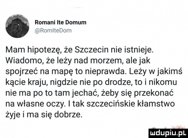 romani ite domem romiiedom mam hipotezę że szczecin nie istnieje. wiadomo że leży nad morzem alejek spojrzeć na mapę to nieprawda. leży wjakimś kącie kraju nigdzie nie po drodze to i nikomu nie ma po to tam jechać żeby się przekonać na własne oczy. i tak szczecińskie kłamstwo żyje i ma się dobrze
