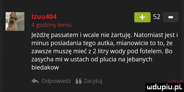 s iz-u   .    ż agodzmy emu jeżdżę passatem i wcale nie żartuję. natomiastjest i minus posiadania tego autka mianowicie to to że zawsze muszę mieć z   litry wody pod fotelem. bo zasycha mi w ustach od plucia na jebanych biedakow  x m