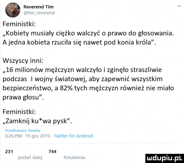rewerend tam v w m er feministki kobiety musialy ciężko walczyć o prawo do głosowania. ajedna kobieta rzuciła się nawet pod konia króla. wszyscy inni    milionów mężczyzn waiczyio i zginęło straszliwie podczas i wojny światowej aby zapewnić wszystkim bezpieczeństwo a    tych mężczyzn również nie miało prawa głosu. feministki zamknij ku wa pysk. memmacz twee m w w w taine for android         mm a ludupiu