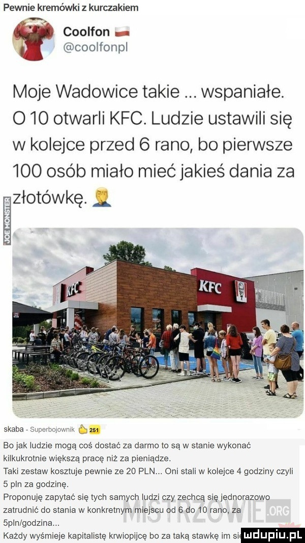 pewnie kremówki kurczakiem a coolfon coolfonpl moje wadowice takie wspaniałe o   otwarli kfc. ludzie ustawili się w kolejce przed   rano bo pierwsze     osób miało mieć jakieś dania za złotówkę. saaba mammy m. abakankami bo jak ludzie mogę coś dosxac za darmo   są w sianie wykonać kilkukrotnie większą prace niz za pieniądze. taki zestaw kosztuje pewnie ze    pln. oni stali w kolejce   godziny czyli   pin za godzinę. proponuję zapytać się tych samych ludzi czy zechcą się jednorazowo zatrudnić do stania w konkretnym miejscu od   do    rano. za spin godzina. kazdy wyśmieje kapitallslę krwiopijcę bo za taką stawkę im sl ludupiu