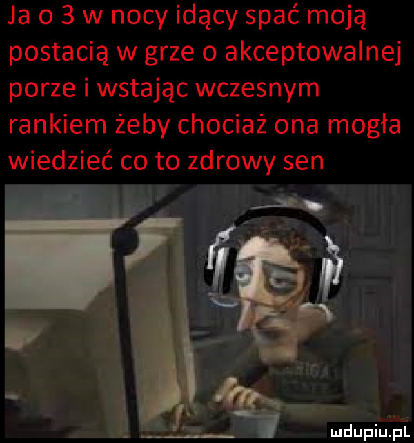 ja o   w nocy idący spać moją postacią w grze   akceptowalnej porze i wstając wczesnym rankiem żeby chociaż ona mogła wiedzieć co to zdrowy sen