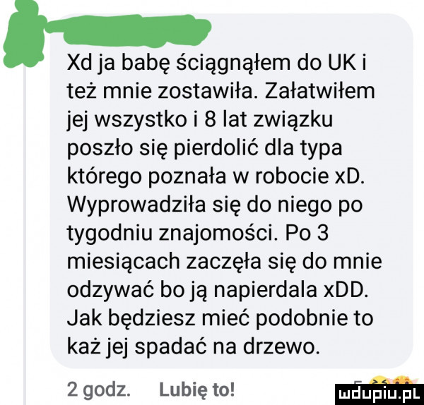 xd ja babę ściągnąłem do uk i też mnie zostawiła. załatwiłem jej wszystko i   lat związku poszło się pierdolić dla typa którego poznała w robocie xd. wyprowadziła się do niego po tygodniu znajomości. po   miesiącach zaczęła się do mnie odzywać boją napierdala xdd. jak będziesz mieć podobnie to każ jej spadać na drzewo.   godz. lubię to m