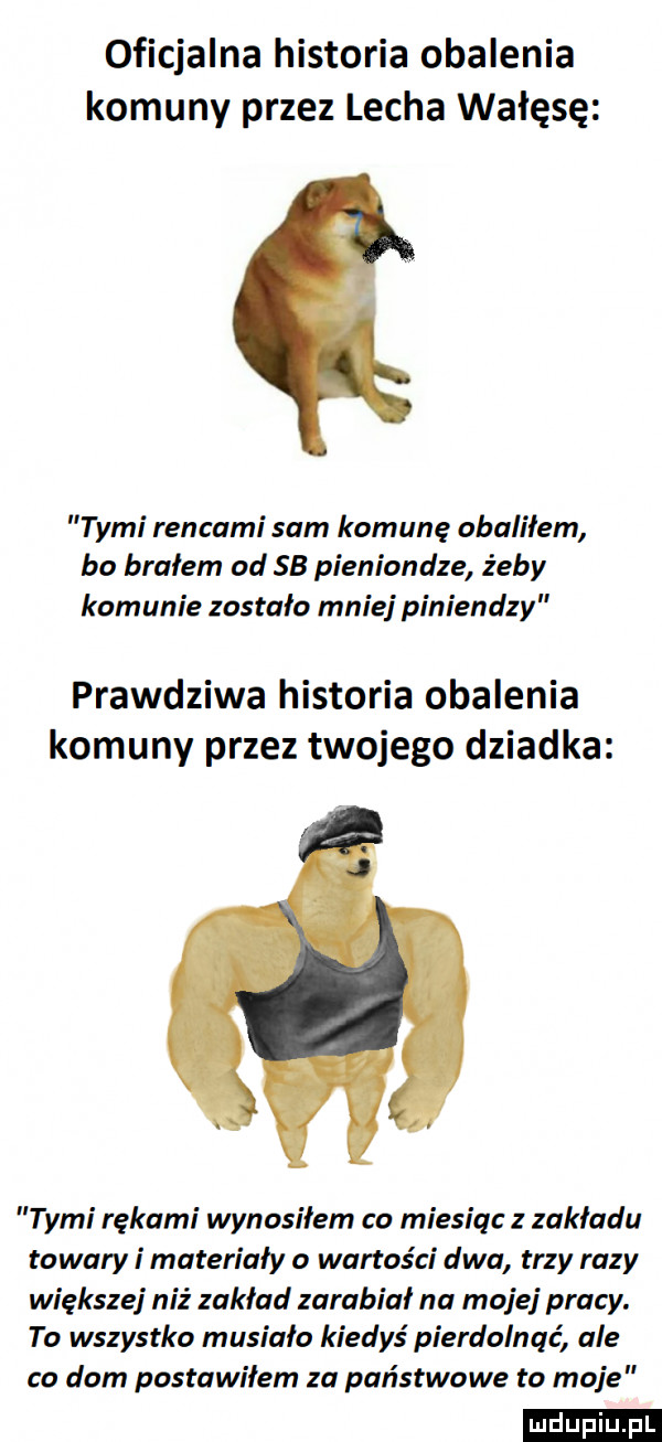 oficjalna historia obalenia komuny przez lecha wałęsę tymi rengami sam komunę obaliłem ba brałem od    pieniondze żeby komunie zostało mnie piniendzy prawdziwa historia obalenia komuny przez twojego dziadka tymi rękami wynosiłem co miesiąc z zakładu towary i materiały o wartości dwa trzy razy większej niż zakład zarabiał na mojej pracy. to wszystko musiała kiedyś pierdolnąć ale co dom postawiłem za państwowe to moje ludu iu. l