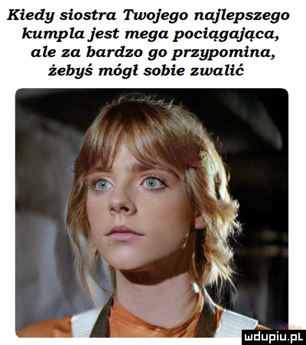 kiedy siostra twojego najlepszego kumpla jest mega pociągająca ale za bardzo go przypomina żebyś mógł sobie zwalić luciupiupl