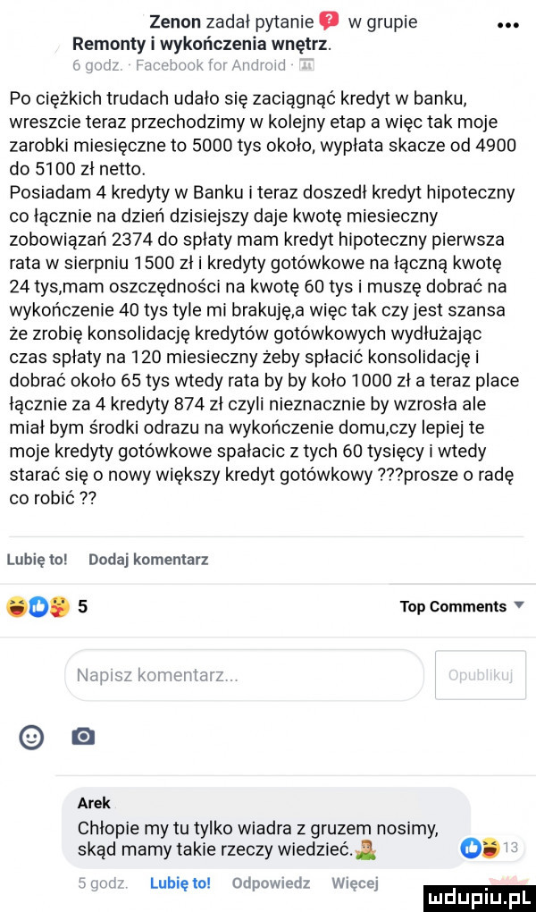 zenon zadal pytanie a w grupie. remont i kończenia wnętrz. i wk i mi i po ciężkich trudach udalo się zaciągnąć kredyt w banku wreszcie teraz przechodzimy w kolejny etap a więc tak moje zarobki miesięczne to      tys okolo wyplata skacze od      do      zl netto. posiadam   kredyty w banku iteraz doszedl kredyt hipoteczny co lacznie na dzień dzisiejszy daje kwotę miesieczny zobowiązań      do splaty mam kredyt hipoteczny pierwsza rata w sierpniu      zl i kredyty gotówkowe na liczną kwotę    tys mam oszczędności na kwotę    tys i muszę dobrac na wykończenie    tys tyle mi brakuję a więc tak czyjest szansa że zrobię konsolidację kredytów gotówkowych wydłużając czas splaty na     miesieczny zeby spłacić konsolidację i dobrać okolo    tys wtedy rata by by kolo      zla teraz place licznie za   kredyty     zl czyli nieznacznie by wzrosla ale mial bym środki obrazu na wykończenie domu czy lepiej te moje kredyty gotówkowe spalacic z tych    tysięcy i wtedy starać się o nowy większy kredyt gotówkowy prosze o radę co robic lubięlo dodaj komentarz o.   top comments v nawa kwi vm arek chlopie my tu tylko wiadra z gruzem nosimy skąd mamy takie rzeczy wiedzieć   v lubię to odpowiedz więcej ludupl