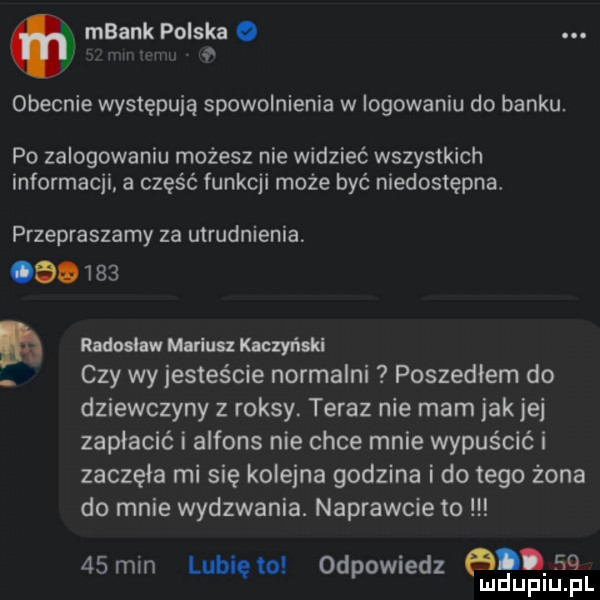 mbank polska o. w obecnie występują spowolnienia w logowaniu do banku. po zalogowaniu możesz nie widzieć wszystkich informacji a część funkcji może być niedostępna. przepraszamy za utrudnienia.        rldoohw mlńuu kuczyński czy wy jesteście normalni poszedłem do dziewczyny z raksy. teraz nie mam jak je zapłacić i alfons nie chce mnie wypuścić i zaczęła mi się kolejna godzina ido tego żona do mnie wydzwania. naprawcie to    min lubię to odpowiedz ad.   lud uplu. pl