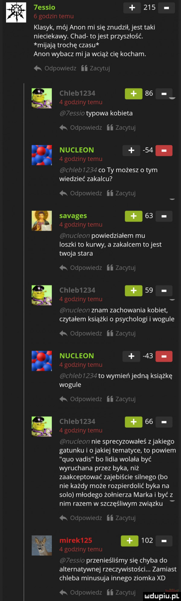 ess o     ńgodzmlemu klasyk mój agon mi się znudził jest taki nieciekawy. chad to jest przyszłość. mijają trochę czasu agon wybacz mija wciąż cię kocham. xi f. ube   godzmy temu n typowa kobieta m nukleon      godzmy temu i co ty możesz o tym wiedziec zakalcu  x vigmmmi ii g v i savages   .   godzmy temu www. lwów powiedziałem mu ioszki to kurwy a zakalcem to jest twoja stara fell inn      godzmy temu v u m s umvznam zachowania kobiet czytałem książki psychologi i wogule   i l w ni s ii. w kw nukleon   .   godzmy temu x won l   ito wymień jedną książkę wogule   l wcir ii m. w a.    agodzmy temu car m a u nie sprecyzowałeś z jakiego gatunku i o jakiej tematyce to powiem quo vadis bo lidia wolała być wyruchana przez byka niż zaakceptować zajebiście silnego bo nie każdy może rozpierdolić byka na solo młodego żołnierza marka i być z nim razem w szczęśliwym związku mirek          godzmy temu w przenieśliśmy się chyba do alternatywnej rzeczywistości. zamiast chleba minusuja innego ziomka xd m i hm i. ii x l