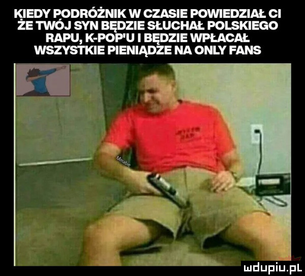 k indy eodróżnik w czasie powiedział cl ze twoj syn bedzie słuchai. polskiego rapu k pufu i będzie wpłacai. wszystkie pieniądze na orly faks mdupiu i il