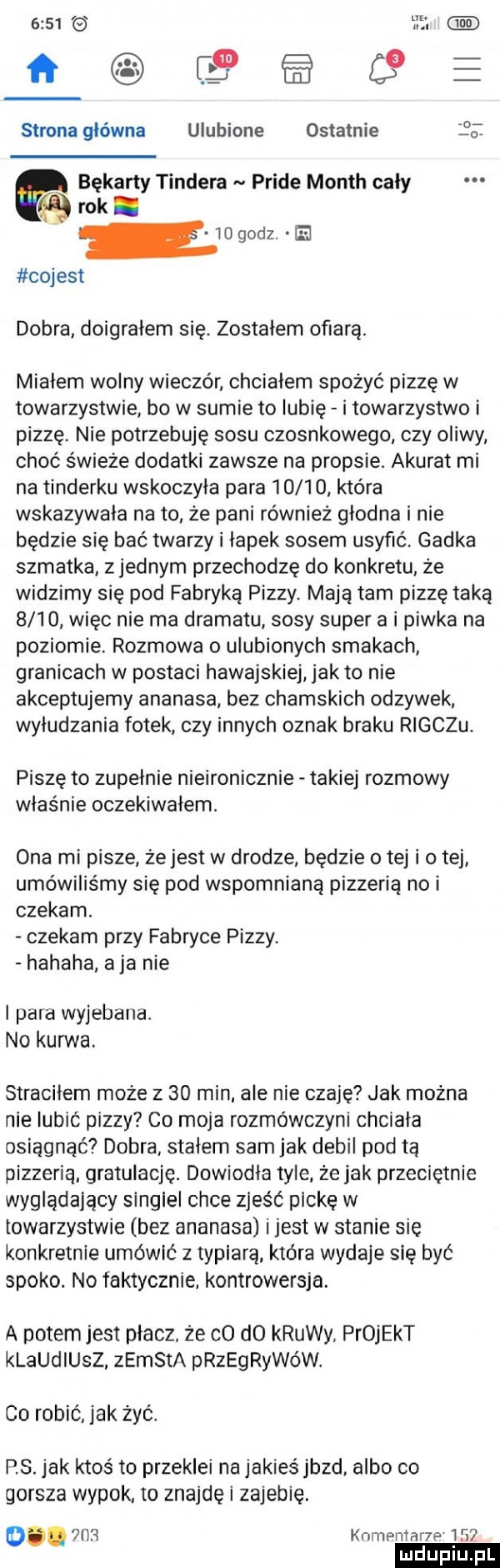 cs   e strona główna ulubione ostatnie o. bękarty tondera pride month cały rok. cojest dobra doigrałem się. zostalem ofiarą. miałem wolny wieczór chcialem spożyć pizzę w towarzystwie bo w sumie to lubię i towarzystwo i pizzę nie potrzebuję sosu czosnkowego czy oliwy choć świeże dodatki zawsze na propsie. akurat mi na tinderku wskoczyła para       która wskazywała na to że pani również głodna i nie będzie się bać twarzy i łapek sosem usyfić. gadka szmatka zjednam przechodzę do konkretu. że widzimy się pod fabryką pizzy. mają tam pizzę taką      więc nie ma dramatu sosy super a i piwka na poziomie. rozmowa o ulubionych smakach granicach w postaci hawajskiej jak to nie akceptujemy ananasa bez chamskich odzywek wyłudzania fotek czy innych oznak braku rigczu. piszę to zupełnie nieironicznie takiej rozmowy właśnie oczekiwałem. ona mi pisze że jest w drodze będzie o tej i o tej umówiliśmy się pod wspomnianą pizzeria no i czekam. czekam przy fabryce pizzy. hahaha a ja nie i para wyjebana. no kurwa. straciłem może z    min ale nie czaję jak można nie lubić pizzy co moja rozmówczyni chciała osiągnąć dobra stałem sam jak debil pod tą pizzeria gratulację. dowiodla tyle że jak przeciętnie wyglądający singiel chce zjeść packę w towarzystwie bez ananasa ijest w stanie się konkretnie umówić z typiarą która wydaje się być spoko. no faktycznie. kontrowersja. a potemjest placz że co d  krewy projekt klaudiusz zemsta przegrywów. co robić jak żyć. ps. jak ktoś to przeklei na jakieś jazd albo co gorsza wyrok to znajdę i zajebie. d.  h  knmentane