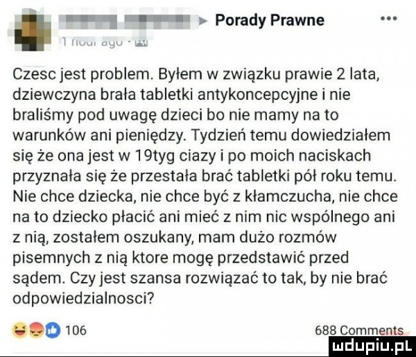 e l porady prawne i v. czesc jest problem. bylem w związku prawie   lata. dziewczyna brala tabletki antykoncepcyjne i nie braliśmy pod uwagę dzieci bo nie mamy na to warunków ani pieniędzy tydzień temu dowiedziałem się że ona jest w   tag ciazy i po moich naciskach przyznała się że przestala brać tabletki pól roku temu nie chce dziecka nie chce być z klamczucha nie chce na to dziecko płacić ani mieć z nim nic wspólnego ani z nią zostalem oszukany mam dużo rozmów pisemnych z nia ktore mogę przedstawić przed sądem. czy jest szansa rozwiązać to tak by nie brać odpowiedzialnosci o         comments