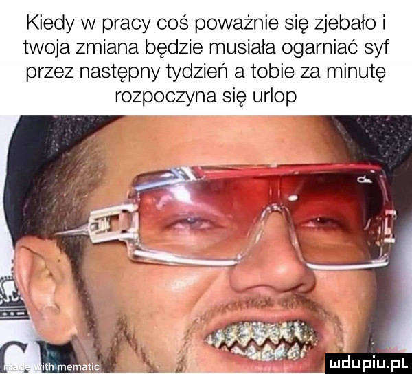 kiedy w pracy coś poważnie się zjebało i twoja zmiana będzie musiała ogarniać syf przez następny tydzień a tobie za minutę rozpoczyna się urlop
