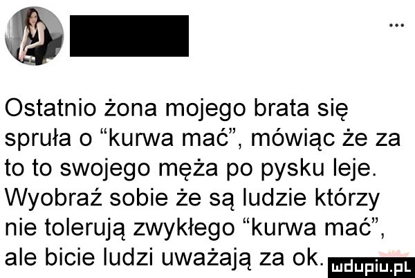 ostatnio żona mojego brata się spruła o kurwa mać mówiąc że za to to swojego męża po pysku leje. wyobraz sobie że są ludzie którzy nie tolerują zwykłego kurwa mać ale bicie ludzi uważają za ok