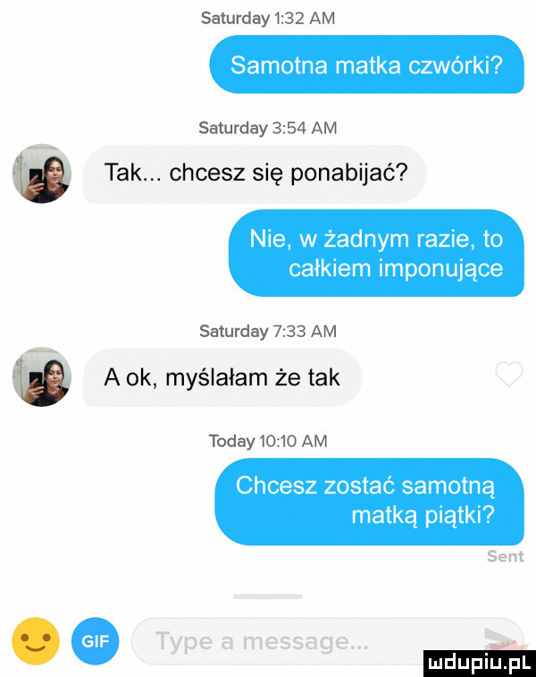saturday      am samotna matka czwórki saturday      am   tak. chcesz się ponabijać nie w żadnym razie to całkiem imponujące saturday      am ó a ok myślałam że tak toddy       am chcesz zostać samotną matką piątki sent. tępe a message. m