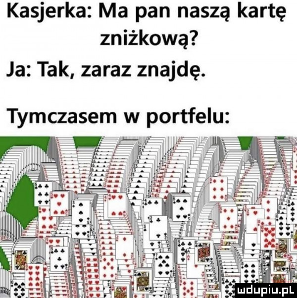 kasjerka ma pan naszą kartę zniżkową ja tak zaraz znajdę. tymczasem w portfelu ludurpiup l