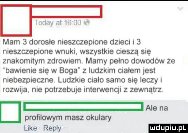 toddy łt    dd mam   dorosłe nieszczepione dzieci i   nieszczepione wnuki wszystkie cieszą się znakomitym zdrowiem marny pełno dowodów ze bawienie sue w boga z ludzkim ciałem jest niebezpieczne ludzkie ciało samo się leczy rozwija nie potrzebuje interwencji z zewnątrz. d proﬁlowym masz okulary ke raw ale na