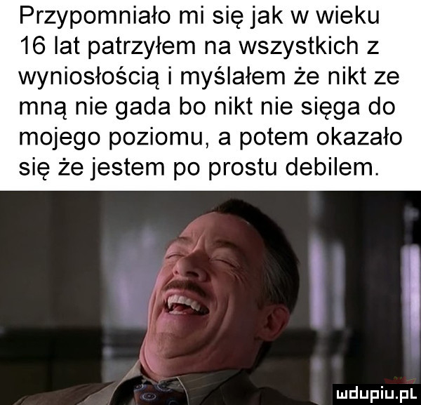 przypomniało mi się jak w wieku    lat patrzyłem na wszystkich z wyniosłością i myślałem że nikt ze mną nie gada bo nikt nie sięga do mojego poziomu a potem okazało się że jestem po prestu debilem