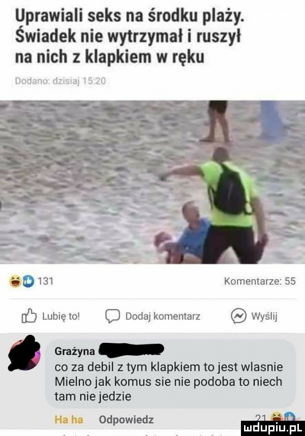 uprawiali seks na środku plaży. świadek nie wytrzymał i ruszył na nich z klapkiem w ręku t w ma d     komentarze    c lubię    c dodaj komentarz wyślij grażyna co za debil z tym klapkiem tojest wlasnie mielnojak komus sie nie podoba to niech tam nie jedzie i. iii odpowiedz