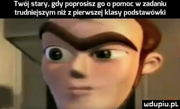 tan i stary. gdy poprosisz gn n pomoc w iadaniu trudniejszym niż z pierwszei klasv podstawówki       mdupiuﬁl