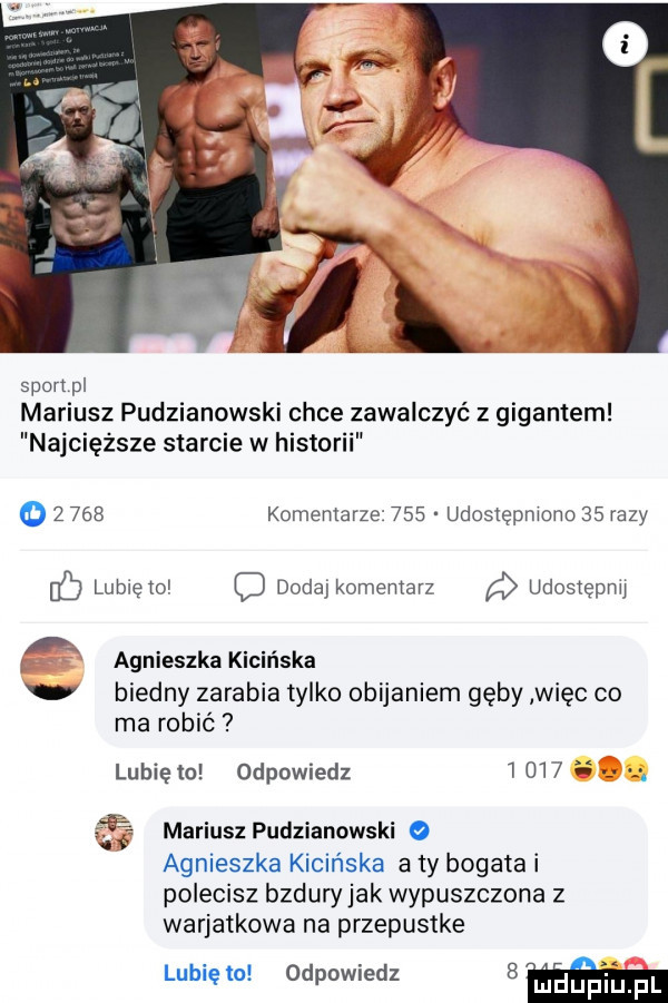 sport pl mariusz pudzianowski chce zawalczyć z gigantem najcięższe starcie w historii o       komentarze     udostepmono    razy ib lube o dodajkomemarz udosiępnu a i agnieszka kicińska biedny zarabia tylko obijaniem gęby więc co ma robić lubię to odpowiedz          mariusz pudzianowski   agnieszka kicińska a ty bogata i polecisz bzduryjak wypuszczona z wariatkowa na przepustke lunięto odpowiedz   huf pl