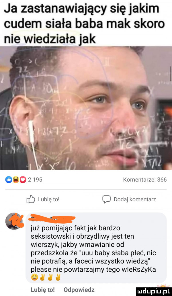 ja zastanawiający się jakim cudem siała baba mak skoro nie wiedziała jak   komentarze     o dodaj komentarz l już pomijając faktjak bardzo seksistowski i obrzydliwyjest ten wierszyk jakby wmawianie od przedszkola że uuu baby słaba pleć nic nie potrafią a faceci wszystko wiedzą please nie powtarzajmy tego wierszyka lubię to odpowiedz