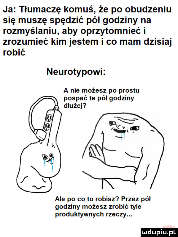 ja tłumacze komuś że po obudzeniu się muszę spędzić pół godziny na rozmyślaniu aby oprzytomnieć i zrozumieć kim jestem i co mam dzisiaj robić neurotykowi a nie możesz po prestu pospać te pół godziny dłużej ale po co to robisz przez pól godziny możesz zrobić tyle produktywnych rzeczy. ludu iu. l