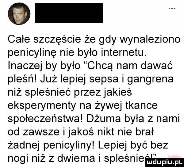 całe szczęście że gdy wynaleziono penicylinę nie było internetu. inaczej by było chcą nam dawać pleśń już lepiej sepsa i gangrena niż spleśnieć przez jakieś eksperymenty na żywej tkance społeczeństwa dżuma była z nami od zawsze ijakoś nikt nie brał żadnej penicyliny lepiej być bez nogi niż z dwiema i spleśnieamn