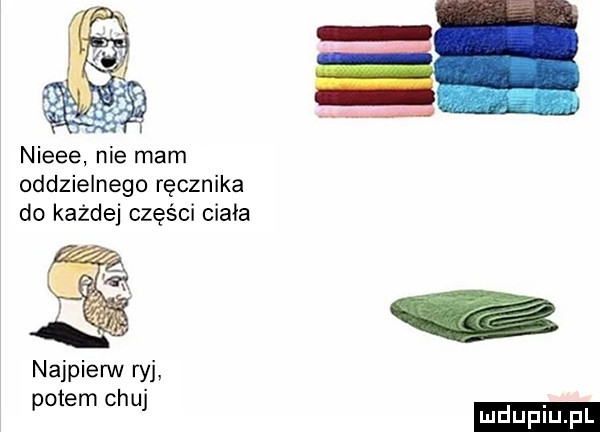 nieee nie mam oddzielnego ręcznika do każdej części ciała najpierw w potem chuj ludu iu. l