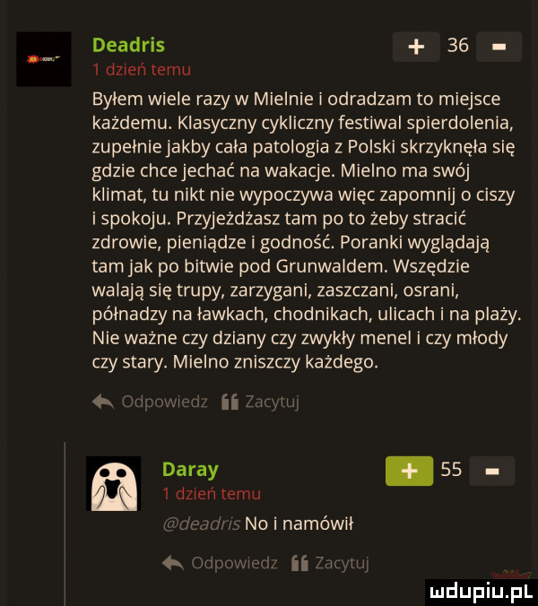 deadris    idzien temu bylem wiele razy w mielnie i odradzam to miejsce każdemu. klasyczny cykliczny festiwal spierdolenia zupelniejakby cala patologia z polski skrzyknęła się gdzie chce jechać na wakacje. mielno ma swój klimat tu nikt nie wypoczywa więc zapomnij o ciszy i spokoju. przyjeżdżasz tam po to żeby stracić zdrowie pieniądze i godność. poranki wyglądają tam jak po bitwie pod grunwaldem wszędzie walaja się trupy zarzygani zaszczani osrani półnadzy na lawkach chodnikach ulicach i na plazy. nie ważne czy dziany czy zwykly menel i czy miody czy stary. mielno zniszczy każdego. null   dzień temu dardy    no i namówił n