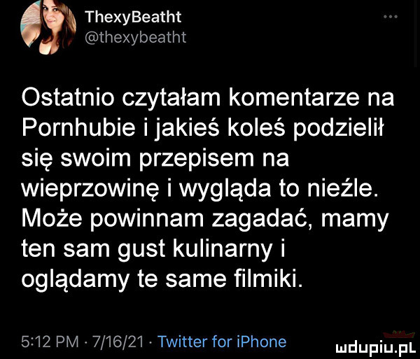 thexybeatht. thexybeatht ostatnio czytałam komentarze na pornhubie ijakieś koleś podzielił się swoim przepisem na wieprzowinę i wygląda to nieźle. może powinnam zagadać mamy ten sam gust kulinarny i oglądamy te same filmiki.      pm         twitter for iphone