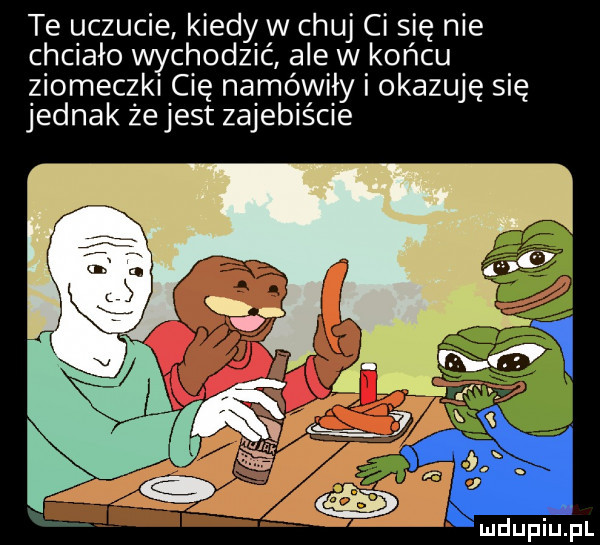 te uczucie kiedy w chuj ci się nie chciało wychodzić ale w końcu ziomeczki cię namówiły i okazuję się jednak ze jest zajebiście
