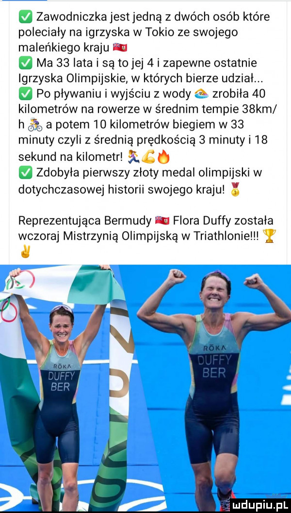 zawodniczkajestjedną z dwóch osób które poleciały na igrzyska w tokio ze swojego maleńkiego kraju w ma    lata i są to jej   i zapewne ostatnie igrzyska olimpijskie w których bierze udzial. po plywaniu i wyjściu z wody   zrobila    kilometrów na rowerze w średnim tempie   km h     a potem    kilometrów biegiem w    minuty czyli z średnią prędkością   minuty i    sekund na kilometr qg zdobyla pierwszy zloty medal olimpijski w dotychczasowej historii swojego kraju reprezentująca bermudy ﬁll flora duffy zostala wczoraj mistrzynią olimpijską w triathlonie y