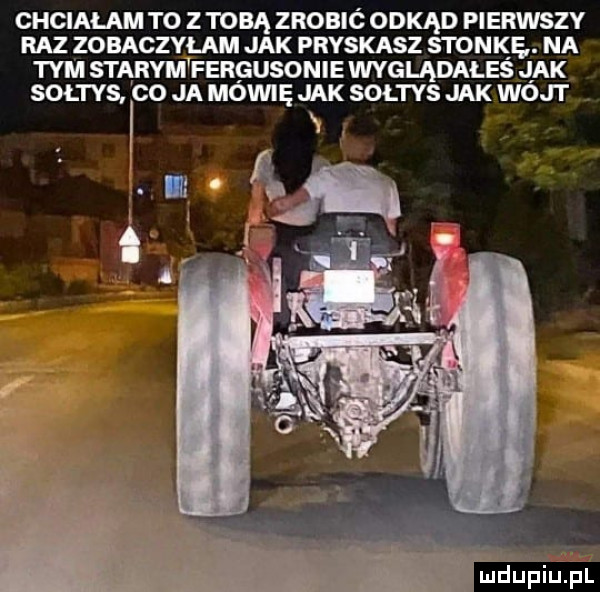 chcialam to z tobą zrobic odkąd pierwszy raz zobaczyłam jak pryskasz stonkę. na tym stąrymwfergusonie wyglądałes jak soltys co ja moviiię jak soltys jak wójt