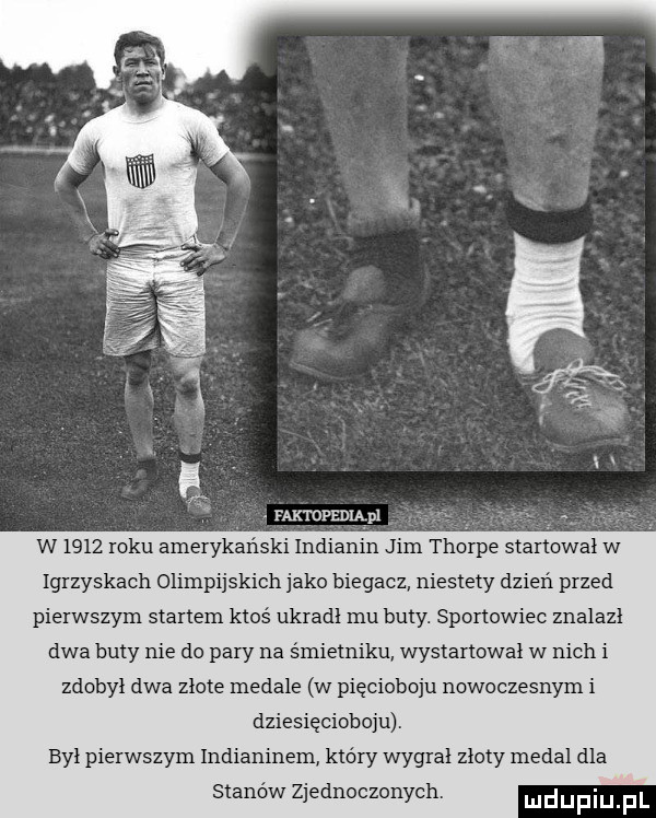 faktopedmpl w      roku amerykanski indianin jim thorpe startował w igrzyskach olimpijskich jako biegacz niestety dzień przed pierwszym startem ktoś ukradl mu buty. sportowiec znalazl dwa buty nie do pary na śmietniku wystartował w nich i zdobył dwa złote medale w pięcioboju nowoczesnym i dziesięcioboju. był pierwszym indianinem który wygrał złoty medal dla stanów zjednoczonych. ludupiu fl