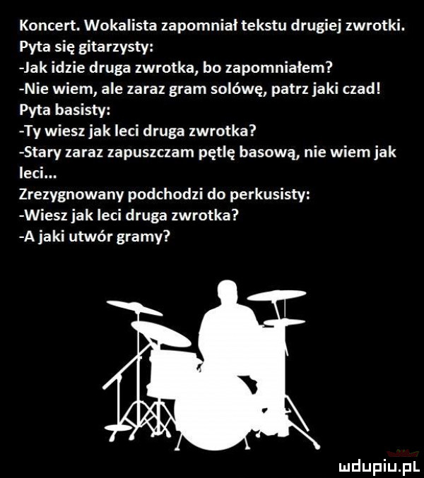 koncert. wokalista zapomnial tekstu drugiej zwrotki. pyta się gitarzysty jak idzie druga zwrotka bo zapomnialem nie wiem ale zaraz gram solówę patrz jaki czad pyta basisty ty wiesz jak leci druga zwrotka stary zaraz zapuszczam pętlę basową nie wiem jak leci. zrezygnowany podchodzi do perkusisty wiesz jak leci druga zwrotka a jaki utwór gramy luclupiu pl