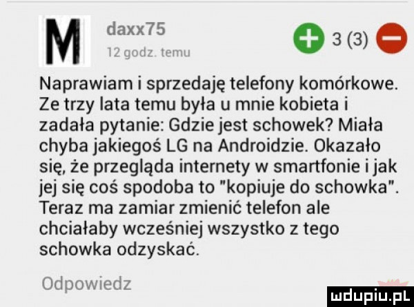 m daxx   w o     naprawiam i sprzedaję telefony komórkowe. ze trzy lata temu była u mnie kobieta i zadała pytanie gdziejest schowek miała chyba jakiegoś lg na androidzie. okazało się. że przegląda internety w smartfonie imak jej się coś spodoba to kopiuje do schowka. teraz ma zamiar zmienić telefon ale chciałaby wcześniej wszystko z tego schowka odzyskać. odpow edz