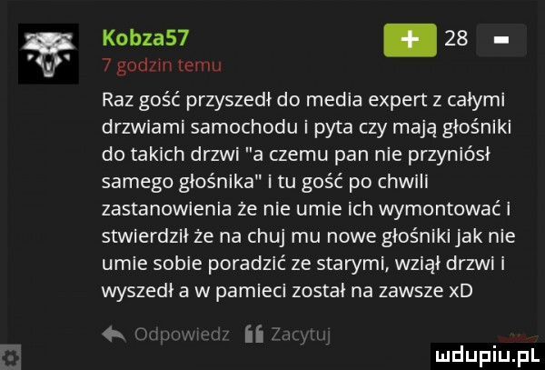 l. kobza  .      godzin emu raz gość przyszedł do media expert z całymi drzwiami samochodu i pyta czy mają głośniki do takich drzwi a czemu pan nie przyniósł samego głośnika i tu gość po chwili zastanowienia ze nie umie ich wymontować i stwierdził ze na chuj mu nowe głośniki jak nie umie sobie poradzić ze starymi wziął drzwi i wyszedł a w pamieci zostai na zawsze xd ii mduplu pl