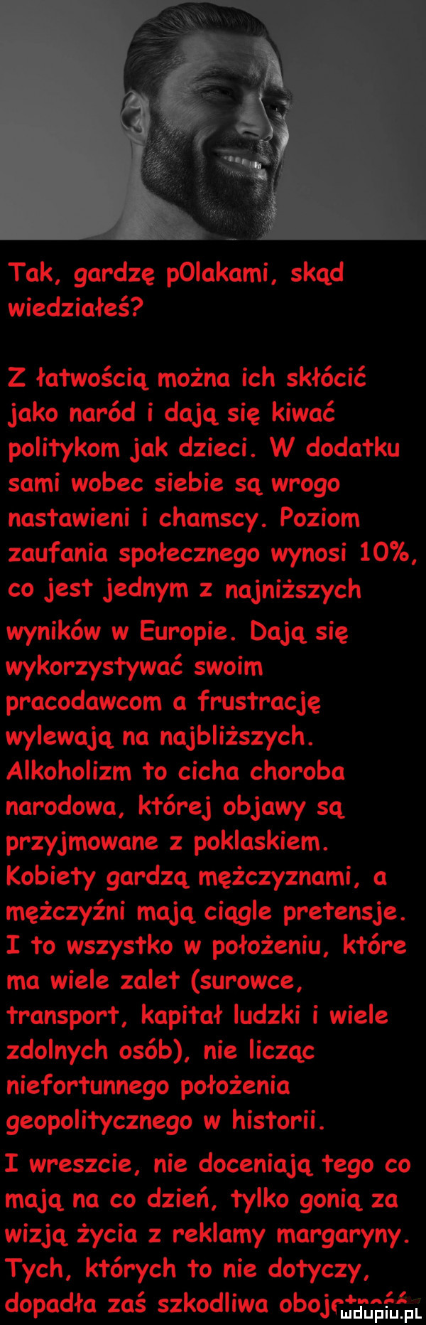 tak gardzę pniakami skąd wiedziałeś z łatwością można ich skłócić jako naród i dają się kiwać politykom jak dzieci. w dodatku sami wobec siebie sq wrogo nastawieni i chamscy. poziom zaufania społecznego wynosi    co jest jednym z najniższych wyników w europie. dają się wykorzystywać swoim pracodawcom a frustrację wylewają na najbliższych. alkoholizm to cicha choroba narodowa której objawy sq przyjmowane z poklaskiem. kobiety gardzą mężczyznami a mężczyźni mają ciągle pretensje. i to wszystko w położeniu które ma wiele zalet surowce transport kapitał ludzki i wiele zdolnych osób nie licząc niefortunnego położenia geopolitycznego w historii. i wreszcie nie doceniają tego co mają na co dzień tylko gonią za wizją życia z reklamy margaryny. tych których to nie dotyczy ll dopadła zaś szkodliwa obojrufgmgmui