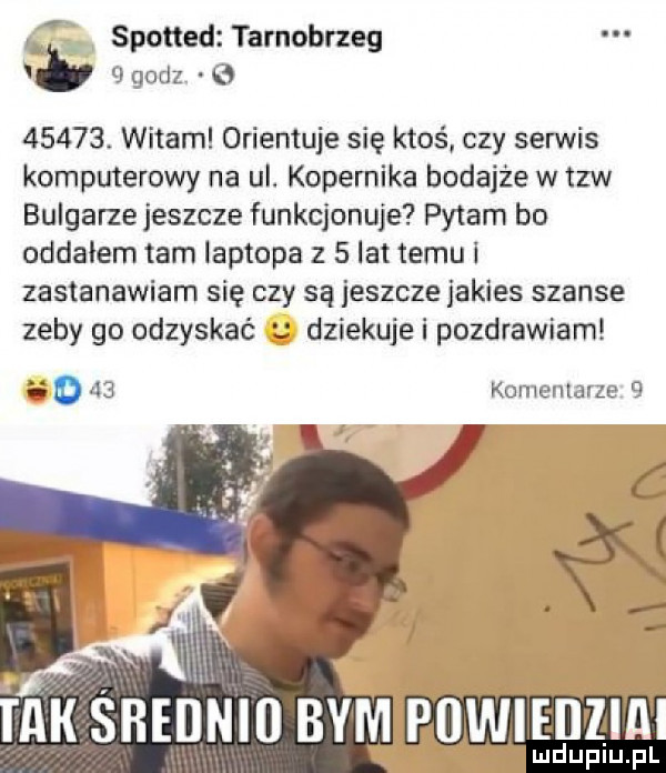 spotted tarnobrzeg godz o      . witam orientuje się ktoś czy serwis komputerowy na ul. kopernika bodajże w tlw bulgarze jeszcze funkcjonuje pytam bo oddałem tam laptopa z   lat temu i zastanawiam się czy są jeszcze jakies szanse zeby go odzyska dziekuje i pozdrawiam komentarze   powie ilia lud upiu. pl