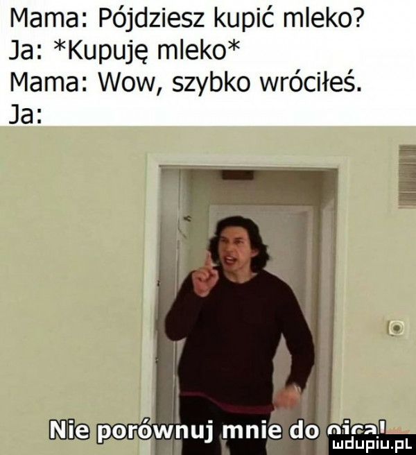 mama pójdziesz kupić mleko ja kupuję mleko mama wow szybko wróciłeś. ja    mi mig porownu mnie