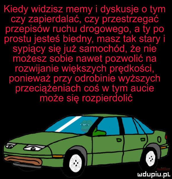 kiedy widzisz memy i dyskusje o tym czy zapierdalać czy przestrzegać przepisów ruchu drogowego a ty po prestu jesteś biedny masz tak stary i sypiący się już samochód że nie możesz sobie nawet pozwolić na rozwijanie większych prędkości ponieważ przy odrobinie wyższych przeciążeniach cos w tym aucie może się rozpierdolić