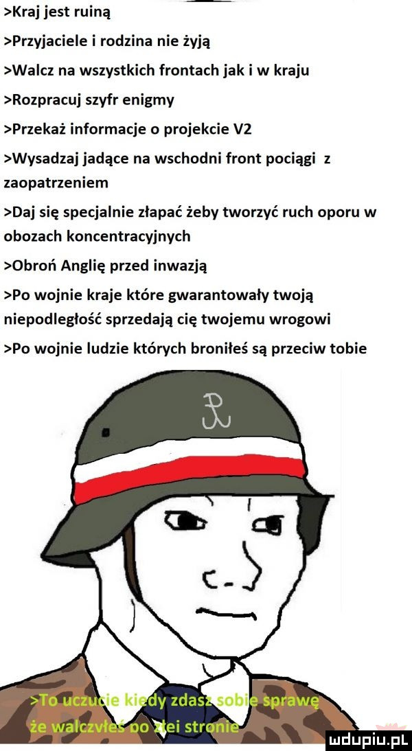 kraj jest ruiną przyjaciele i rodzina nie żyją wa cz na wszystkich frontach jak i w kraju rozpracuj szyfr enigmy przekaż informacje o projekcie v  wysadzaj jadące na wschodni front pociągi z zaopatrzeniem daj się specjalnie złapać żeby tworzyć ruch oporu w obozach koncentracyjnych obroń anglię przed inwazją po wojnie kraje które gwarantowały twoją niepodległość sprzedają cię twojemu wrogowi po wojnie ludzie których broniłeś są przeciw tobie