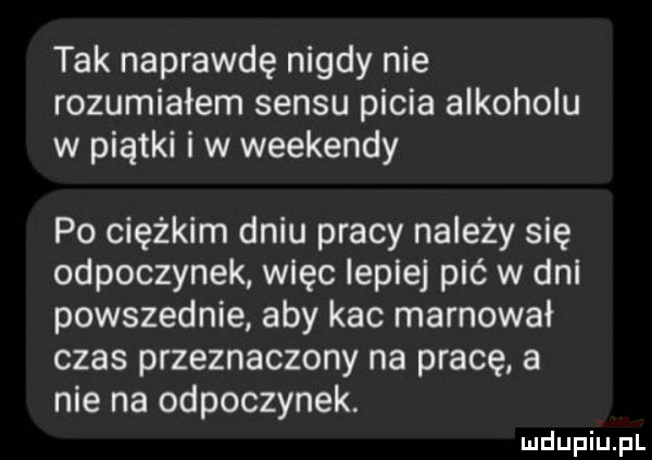 tak naprawdę nigdy nie rozumiałem sensu picia alkoholu w piątki i w weekendy po ciężkim dniu pracy należy się odpoczynek więc lepiej pić w dni powszednie aby kac marnował czas przeznaczony na pracę a nie na odpoczynek