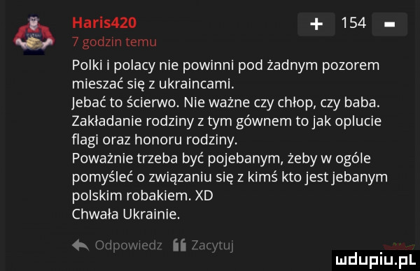hadis          godom emu polki i polacy nie powinni pod żadnym pozorem mieszać sie z ukraincami jebać to ścierwo. nie ważne czy chlop czy baba. zakładanie rodziny z tym gównem to jak oplucie flagi oraz honoru rodziny. poważnie trzeba być pojebanyrn żeby w ogóle pomyśleć o związaniu sie z kimś kto jestjebanym polskim robakiem. xd chwala ukrainie. iar mduplu pl