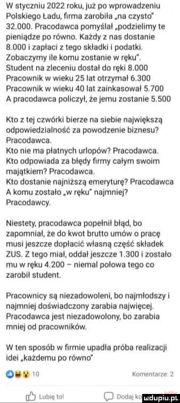 w styczniu      roku już po wprowadzeniu polskiego ładu firma zarobiła na czysto       . pracodawca pomyślał podzielimy te pieniądze po równo. każdy z nas dostanie       i zapłaci z tego składki i podatki. zobaczymy ile koanu zostanie w reku. student na zleceniu dostal do ręki       pracownik w wieku    lat otrzymał       pracownik w wieku    lat zainkasowai       a pracodawca policzył że jemu zostanie       kto z tej czwórki bierze na siebie największą odpowiedzialność za powodzenie biznesu pracodawca. kto nie ma platnych urlopów pracodawca. kto odpowiada za błędy firmy całym swoim majątkiem pracodawca. kto dostanie najniższą emeryture pracodawca a komu zostało w ręku najmniej pracodawcy. niestety pracodawca popelnłl błąd. bo zapomniał. że do kwot brutto umów o pracę musi jeszcze dopłacić własną część składek zus. z tego mial. oddal jeszcze       i zostało mu w ręku       niemal polowa tego co zarobil student. pracownicy są niezadowoleni. bo najmłodszy i najmniej doświadczony zarabia najwięcej. precodnwca jest niezadowolony. bo zarabia mniej od pracowników. w ten sposób w firmie upadła próba realizacji idei każdemu po równo o. iii kom niżne c idu in c dodaj krumm