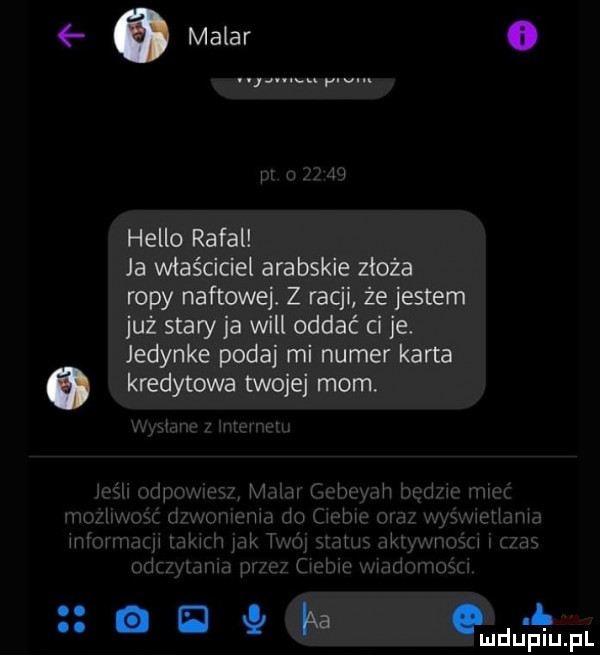 makar o hello rafal ja właściciel arabskie złoża ropy naftowej. z racji że jestem już stary ja will oddać ci je. jedynke podaj mi numer karta a kredytowa twoje mam