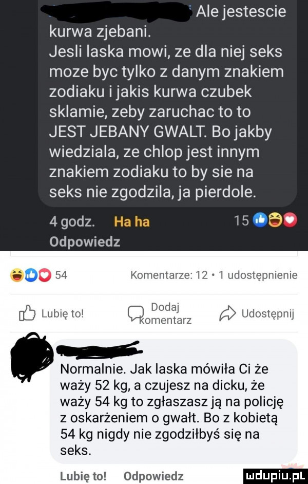 ale jestescie kurwa zjebani. jesli laska mowi ze dla niej seks moze byc tylko z danym znakiem zodiaku ijakis kurwa czubek sklamie zeby zaruchac to to jest jebany gwalt bo jakby wiedziala ze chlop jest innym znakiem zodiaku to by sie na seks nie zgodzila ja pierdole.   godz.   . z odpowiedz. o    komentarze      udostępnienie. dodaj. ó lubię    omentarz udostępnij o normalnie. jak ilska mówiła ci że waży    kg a czujesz na dicku że waży    kg to zglaszasz ją na policję z oskarżeniem o gwalt. bo z kobietą    kg nigdy nie zgodziłbys się na seks. lubię to odpowiedz