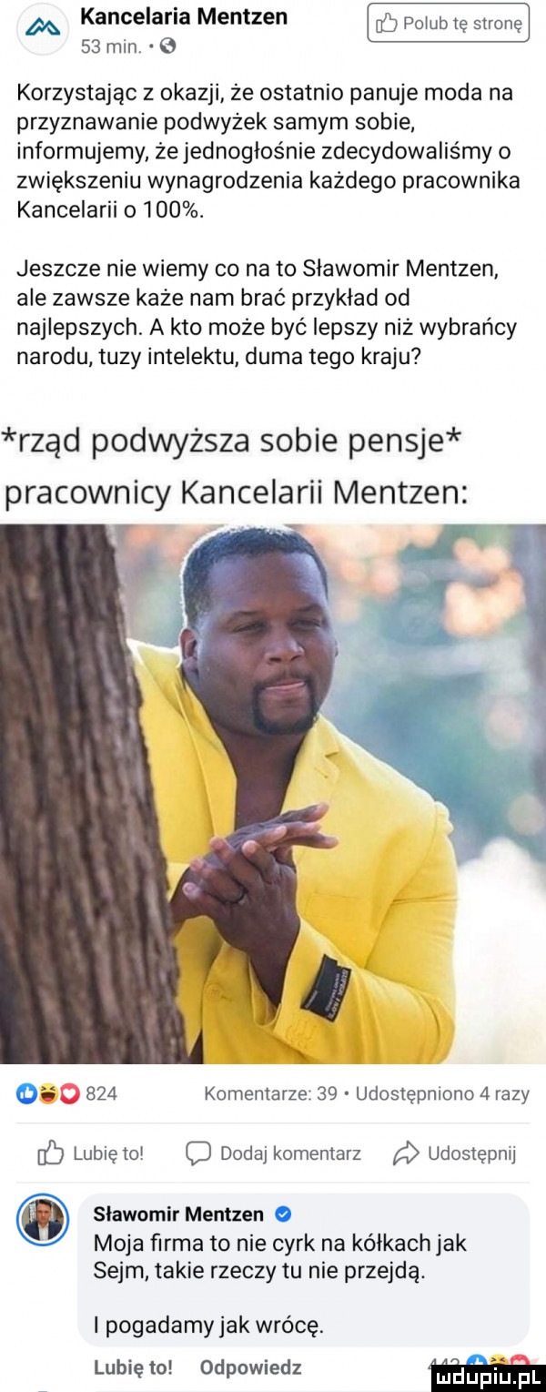 m kancelaria mentzen     pogub tę stronę    min korzystając z okazji że ostatnio panuje moda na przyznawanie podwyżek samym sobie. informujemy że jednogłośnie zdecydowaliśmy o zwiększeniu wynagrodzenia każdego pracownika kancelarii o    . jeszcze nie wiemy co nato slawomir mentzen ale zawsze każe nam brać przykład od najlepszych. a kto może być lepszy niż wybrańcy narodu tuzy intelektu duma tego kraju rząd podwyższa sobie pensje pracownicy kancelarii mentzen         komentarze    udostępniono   razy    lubię toi dodaj komentarz a udostępnij slawomir mentzen moja firma to nie cyrk na kalkach jak sejm takie rzeczy tu nie przejdą. i pogadamyjak wrócę. lubię to odpowiedz