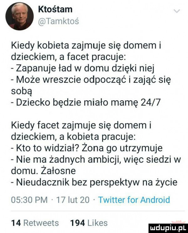 ktośtam tamktoś kiedy kobieta zajmuje się domem i dzieckiem a facet pracuje zapanuje ład w domu dzięki niej może wreszcie odpocząć i zająć się sobą dziecko będzie miało mamę      kiedy facet zajmuje się domem i dzieckiem a kobieta pracuje kto to widział żona go utrzymuje nie ma żadnych ambicji więc siedzi w domu. żałosne nieudacznik bez perspektyw na życie       pm    lut    twitter for android    retweets     limes
