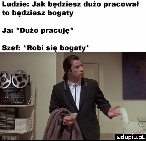 ludzie jak będziesz dużo pracowal to będziesz bogaty ja dużo pracuję szef robi si bo mdupiupl